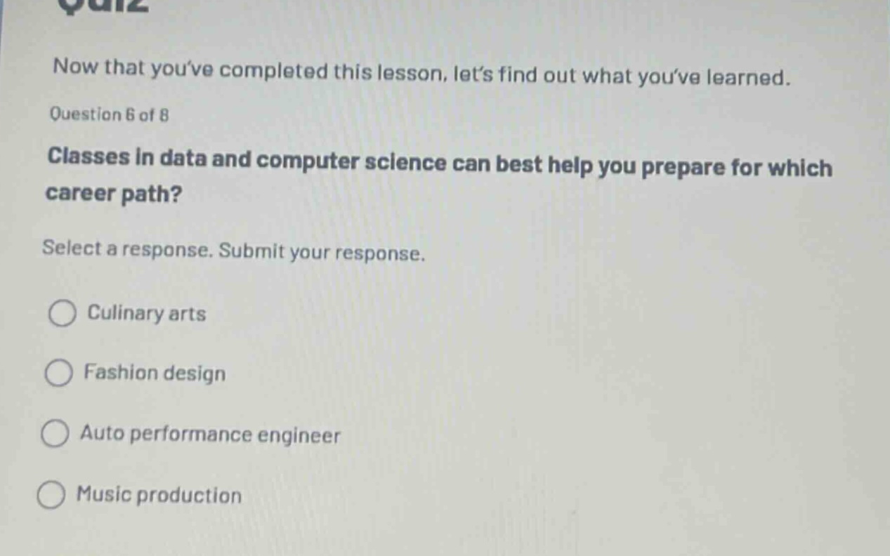 now that youve completed this lesson, lets find out what youve learned. question 6 of 8 classes in data and computer science can best help you prepare for which career path? select a response. submit your response. culinary arts fashion design auto performance engineer music production