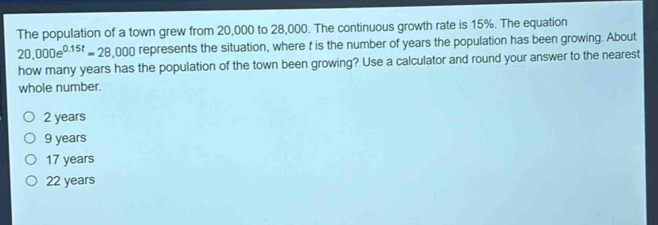 the population of a town grew from 20,000 to 28,000. the continuous growth rate is 15%. the equation 20,000e^{0.15t}=28,000 represents the situation, where t is the number of years the population has been growing. about how many years has the population of the town been growing? use a calculator and round your answer to the nearest whole number.\n\no 2 years\no 9 years\no 17 years\no 22 years