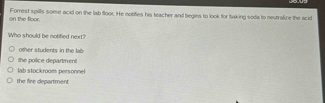 forrest spills some acid on the lab floor. he notifies his teacher and begins to look for baking soda to neutralize the acid on the floor.\nwho should be notified next?\n○ other students in the lab\n○ the police department\n○ lab stockroom personnel\n○ the fire department