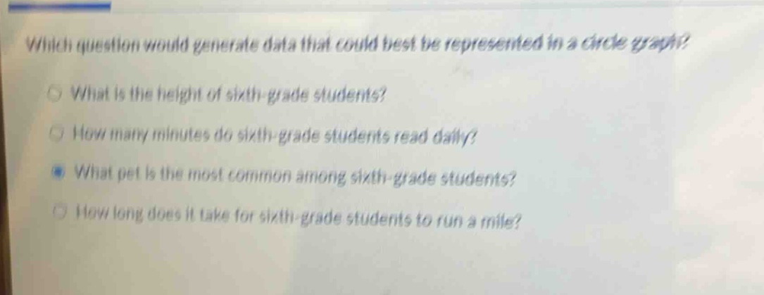 which question would generate data that could best be represented in a circle graph?\nwhat is the height of sixth - grade students?\nhow many minutes do sixth - grade students read daily?\nwhat pet is the most common among sixth - grade students?\nhow long does it take for sixth - grade students to run a mile?