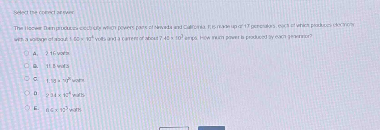 select the correct answer.\nthe hoover dam produces electricity which powers parts of nevada and california. it is made up of 17 generators, each of which produces electricity with a voltage of about 1.60×10⁴ volts and a current of about 7.40×10³ amps. how much power is produced by each generator?\na. 2.16 watts\nb. 11.8 watts\nc. 1.18×10⁸ watts\nd. 2.34×10⁴ watts\ne. 8.6×10³ watts