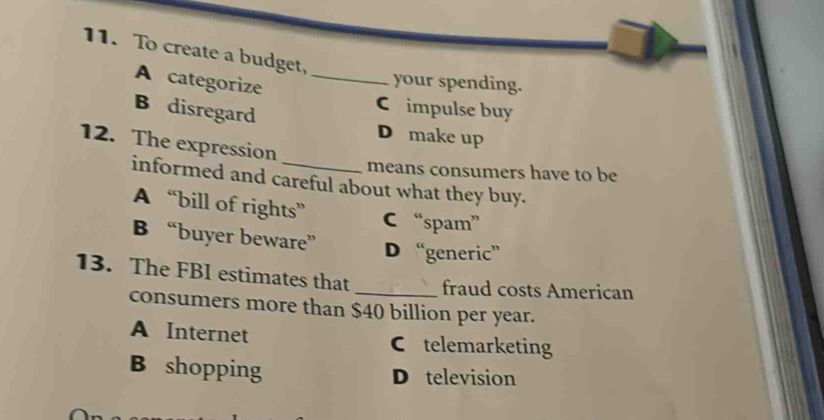 11. to create a budget, ______ your spending.\na categorize\nb disregard\nc impulse buy\nd make up\n12. the expression ______ means consumers have to be informed and careful about what they buy.\na “bill of rights”\nb “buyer beware”\nc “spam”\nd “generic”\n13. the fbi estimates that ______ fraud costs american consumers more than $40 billion per year.\na internet\nb shopping\nc telemarketing\nd television