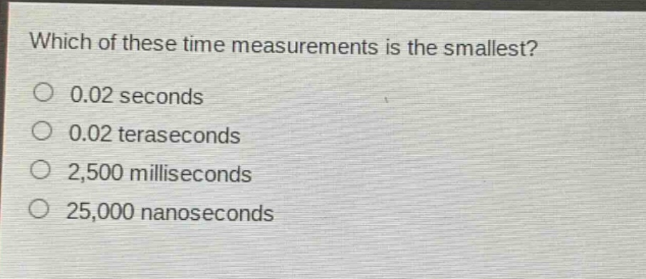 which of these time measurements is the smallest?\n0.02 seconds\n0.02 teraseconds\n2,500 milliseconds\n25,000 nanoseconds