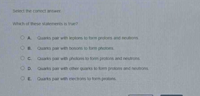 select the correct answer. which of these statements is true? a. quarks pair with leptons to form protons and neutrons. b. quarks pair with bosons to form photons. c. quarks pair with photons to form protons and neutrons. d. quarks pair with other quarks to form protons and neutrons. e. quarks pair with electrons to form protons.