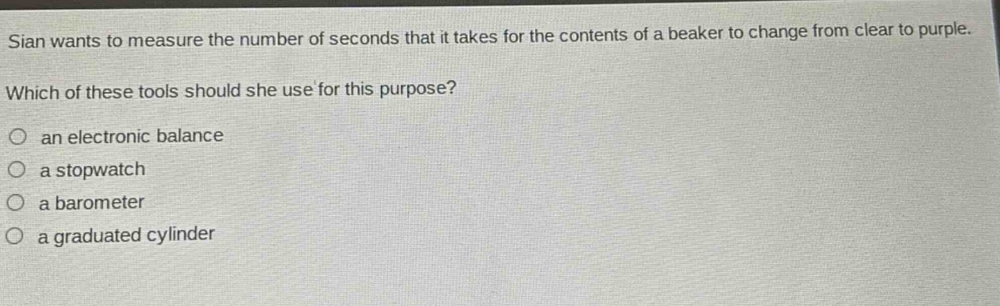 sian wants to measure the number of seconds that it takes for the contents of a beaker to change from clear to purple. which of these tools should she use for this purpose?\n○ an electronic balance\n○ a stopwatch\n○ a barometer\n○ a graduated cylinder