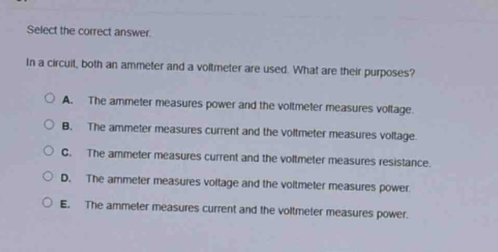 select the correct answer.\nin a circuit, both an ammeter and a voltmeter are used. what are their purposes?\na. the ammeter measures power and the voltmeter measures voltage.\nb. the ammeter measures current and the voltmeter measures voltage.\nc. the ammeter measures current and the voltmeter measures resistance.\nd. the ammeter measures voltage and the voltmeter measures power.\ne. the ammeter measures current and the voltmeter measures power.