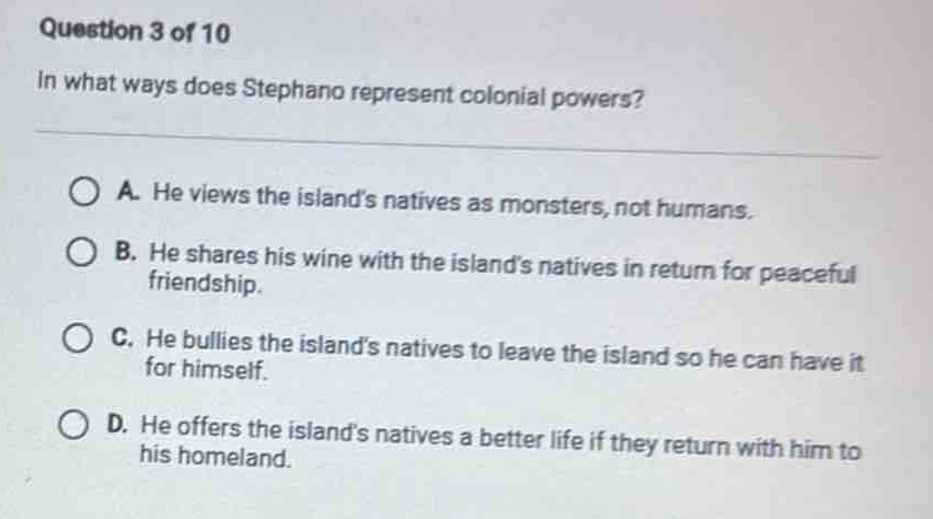 question 3 of 10\nin what ways does stephano represent colonial powers?\na. he views the islands natives as monsters, not humans.\nb. he shares his wine with the islands natives in return for peaceful friendship.\nc. he bullies the islands natives to leave the island so he can have it for himself.\nd. he offers the islands natives a better life if they return with him to his homeland.