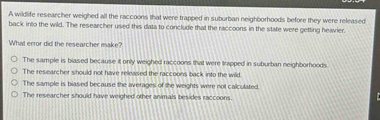 a wildlife researcher weighed all the raccoons that were trapped in suburban neighborhoods before they were released back into the wild. the researcher used this data to conclude that the raccoons in the state were getting heavier.\nwhat error did the researcher make?\no the sample is biased because it only weighed raccoons that were trapped in suburban neighborhoods.\no the researcher should not have released the raccoons back into the wild.\no the sample is biased because the averages of the weights were not calculated.\no the researcher should have weighed other animals besides raccoons.