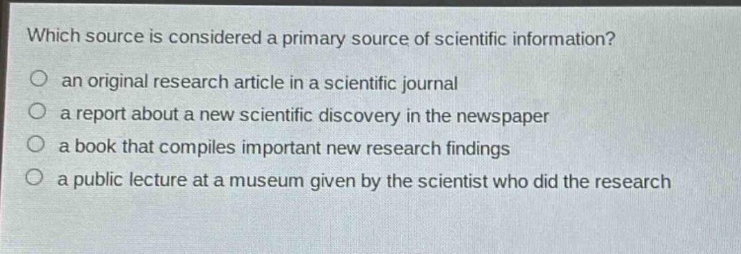 which source is considered a primary source of scientific information?\n○ an original research article in a scientific journal\n○ a report about a new scientific discovery in the newspaper\n○ a book that compiles important new research findings\n○ a public lecture at a museum given by the scientist who did the research