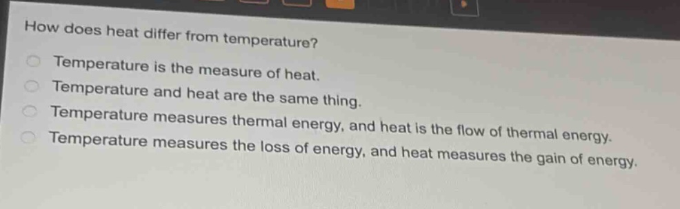 how does heat differ from temperature?\ntemperature is the measure of heat.\ntemperature and heat are the same thing.\ntemperature measures thermal energy, and heat is the flow of thermal energy.\ntemperature measures the loss of energy, and heat measures the gain of energy.