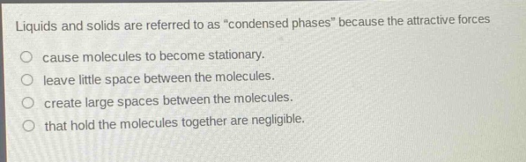liquids and solids are referred to as “condensed phases” because the attractive forces\ncause molecules to become stationary.\nleave little space between the molecules.\ncreate large spaces between the molecules.\nthat hold the molecules together are negligible.