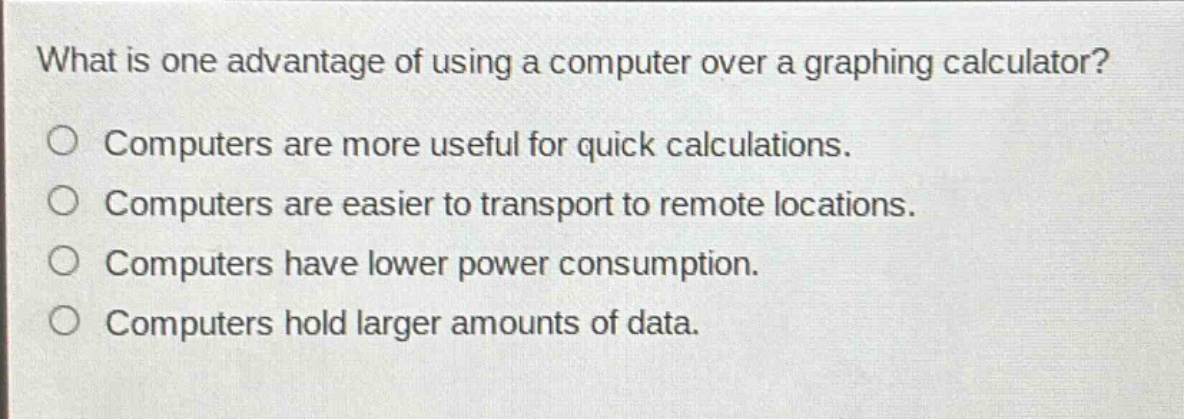 what is one advantage of using a computer over a graphing calculator?\no computers are more useful for quick calculations.\no computers are easier to transport to remote locations.\no computers have lower power consumption.\no computers hold larger amounts of data.