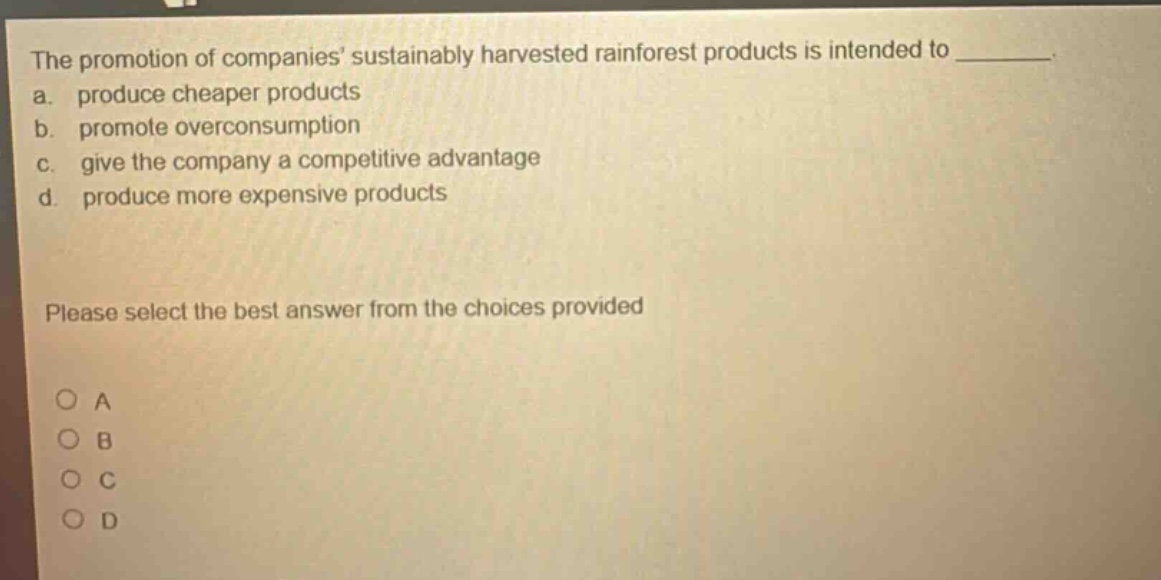 the promotion of companies sustainably harvested rainforest products is intended to ________. a. produce cheaper products b. promote overconsumption c. give the company a competitive advantage d. produce more expensive products please select the best answer from the choices provided o a o b o c o d