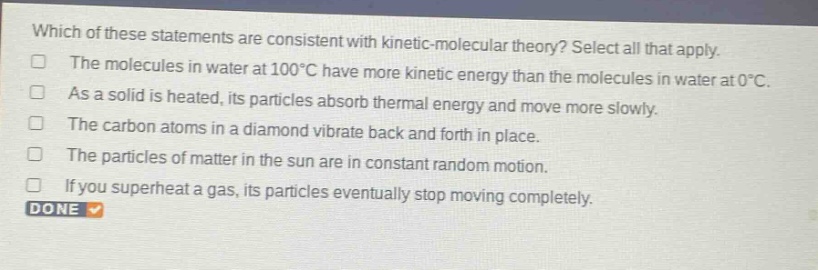 which of these statements are consistent with kinetic - molecular theory? select all that apply.\nthe molecules in water at 100°c have more kinetic energy than the molecules in water at 0°c.\nas a solid is heated, its particles absorb thermal energy and move more slowly.\nthe carbon atoms in a diamond vibrate back and forth in place.\nthe particles of matter in the sun are in constant random motion.\nif you superheat a gas, its particles eventually stop moving completely.\ndone