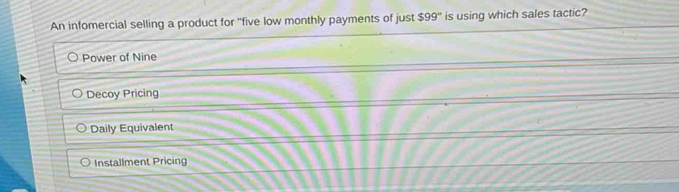 an infomercial selling a product for \five low monthly payments of just $99\ is using which sales tactic?\npower of nine\ndecoy pricing\ndaily equivalent\ninstallment pricing