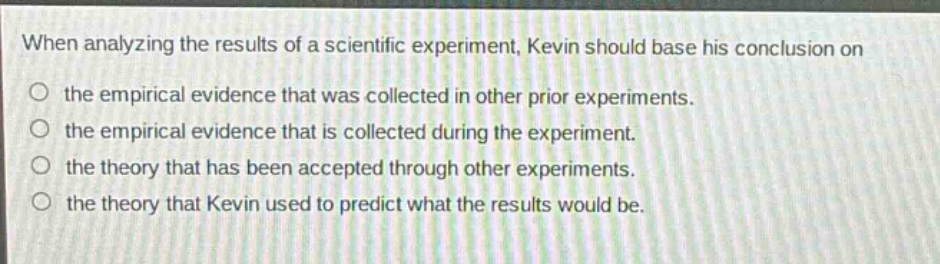 when analyzing the results of a scientific experiment, kevin should base his conclusion on\n○ the empirical evidence that was collected in other prior experiments.\n○ the empirical evidence that is collected during the experiment.\n○ the theory that has been accepted through other experiments.\n○ the theory that kevin used to predict what the results would be.