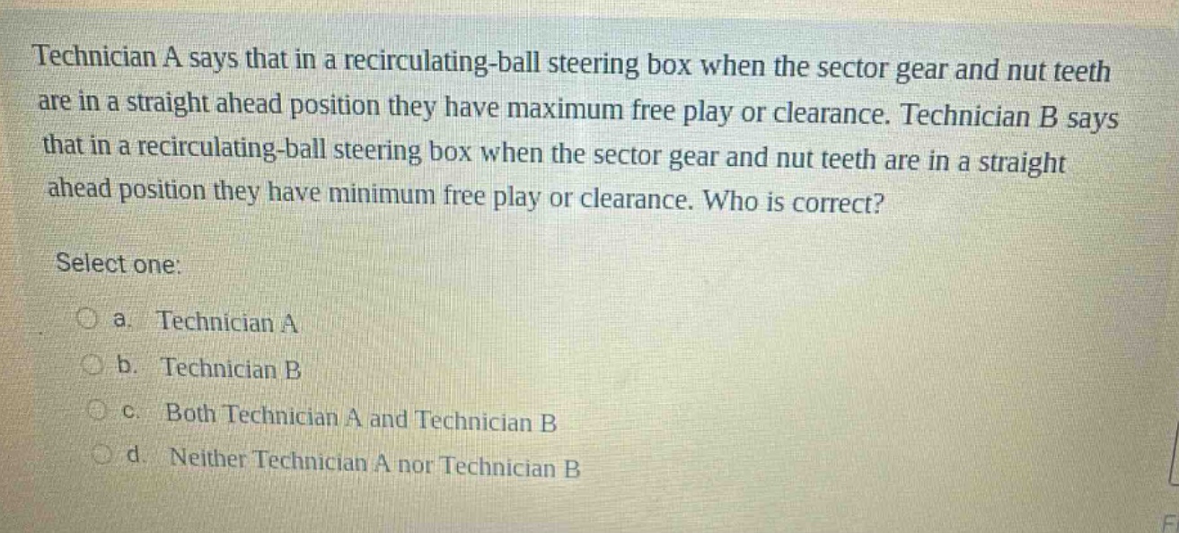 technician a says that in a recirculating - ball steering box when the sector gear and nut teeth are in a straight ahead position they have maximum free play or clearance. technician b says that in a recirculating - ball steering box when the sector gear and nut teeth are in a straight ahead position they have minimum free play or clearance. who is correct? select one: a. technician a b. technician b c. both technician a and technician b d. neither technician a nor technician b