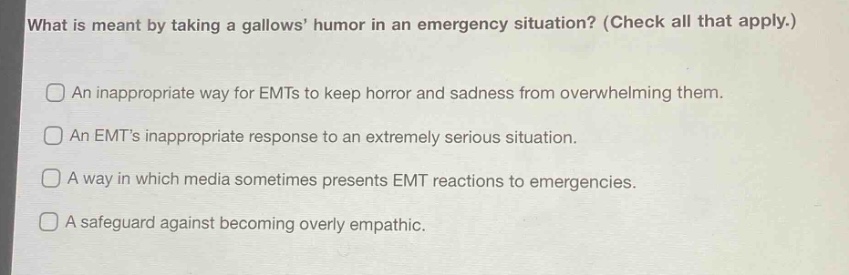 what is meant by taking a gallows’ humor in an emergency situation? (check all that apply.)\nan inappropriate way for emts to keep horror and sadness from overwhelming them.\nan emt’s inappropriate response to an extremely serious situation.\na way in which media sometimes presents emt reactions to emergencies.\na safeguard against becoming overly empathic.