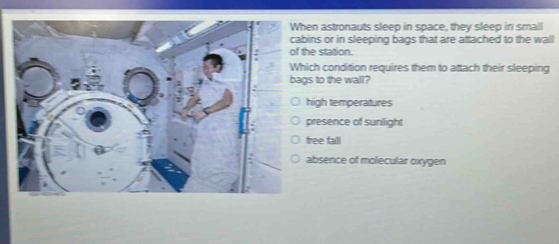 when astronauts sleep in space, they sleep in small cabins or in sleeping bags that are attached to the wall of the station. which condition requires them to attach their sleeping bags to the wall? high temperatures presence of sunlight free fall absence of molecular oxygen