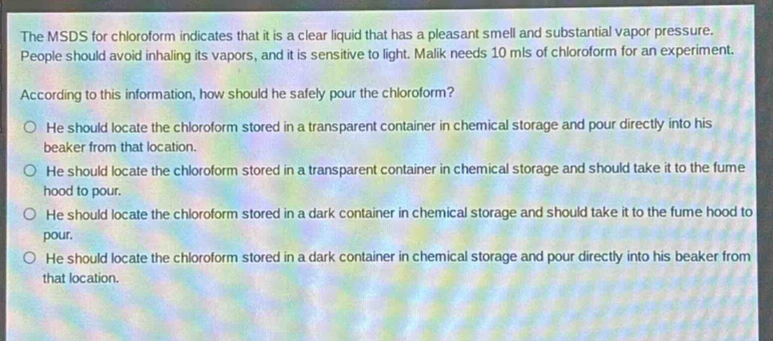 the msds for chloroform indicates that it is a clear liquid that has a pleasant smell and substantial vapor pressure. people should avoid inhaling its vapors, and it is sensitive to light. malik needs 10 mls of chloroform for an experiment. according to this information, how should he safely pour the chloroform?\no he should locate the chloroform stored in a transparent container in chemical storage and pour directly into his beaker from that location.\no he should locate the chloroform stored in a transparent container in chemical storage and should take it to the fume hood to pour.\no he should locate the chloroform stored in a dark container in chemical storage and should take it to the fume hood to pour.\no he should locate the chloroform stored in a dark container in chemical storage and pour directly into his beaker from that location.
