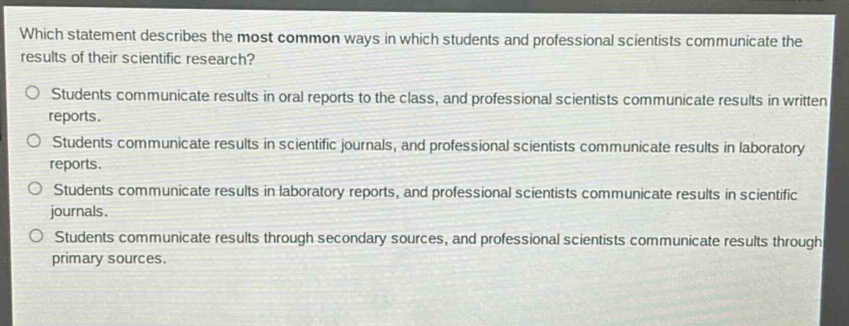 which statement describes the most common ways in which students and professional scientists communicate the results of their scientific research?\nstudents communicate results in oral reports to the class, and professional scientists communicate results in written reports.\nstudents communicate results in scientific journals, and professional scientists communicate results in laboratory reports.\nstudents communicate results in laboratory reports, and professional scientists communicate results in scientific journals.\nstudents communicate results through secondary sources, and professional scientists communicate results through primary sources.