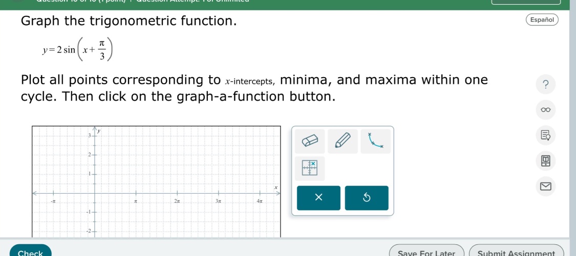 graph the trigonometric function.\n\n$y = 2sin(x+\frac{pi}{3})$ \n\nplot all points corresponding to $x$-intercepts, minima, and maxima within one cycle. then click on the graph - a - function button.