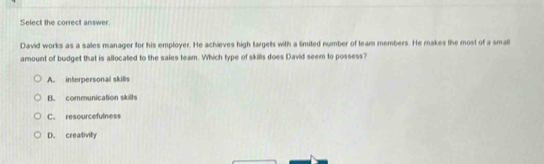 select the correct answer.\ndavid works as a sales manager for his employer. he achieves high targets with a limited number of team members. he makes the most of a small amount of budget that is allocated to the sales team. which type of skills does david seem to possess?\na. interpersonal skills\nb. communication skills\nc. resourcefulness\nd. creativity