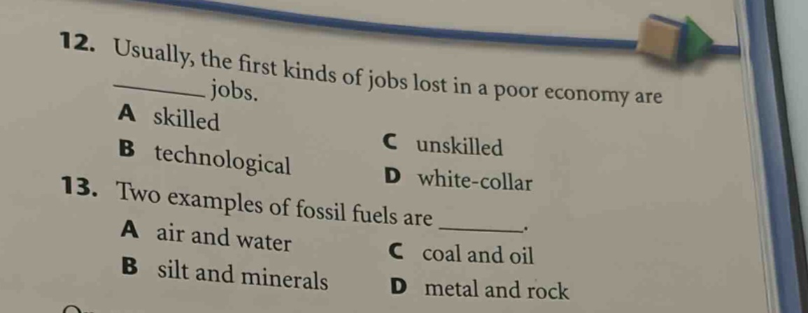 12. usually, the first kinds of jobs lost in a poor economy are ______ jobs.\na skilled\nb technological\nc unskilled\nd white - collar\n13. two examples of fossil fuels are ______.\na air and water\nb silt and minerals\nc coal and oil\nd metal and rock