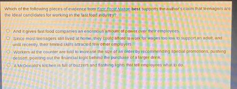 which of the following pieces of evidence from fast food nation best supports the authors claim that teenagers are the ideal candidates for working in the fast - food industry?\nand it gives fast food companies an enormous amount of power over their employees.\nsince most teenagers still lived at home, they could afford to work for wages too low to support an adult, and until recently, their limited skills attracted few other employers.\nworkers at the counter are told to increase the size of an order by recommending special promotions, pushing dessert, pointing out the financial logic behind the purchase of a larger drink.\na mcdonalds kitchen is full of buzzers and flashing lights that tell employees what to do.