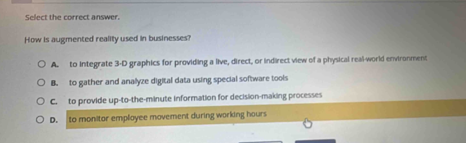 select the correct answer.\nhow is augmented reality used in businesses?\na. to integrate 3 - d graphics for providing a live, direct, or indirect view of a physical real - world environment\nb. to gather and analyze digital data using special software tools\nc. to provide up - to - the - minute information for decision - making processes\nd. to monitor employee movement during working hours