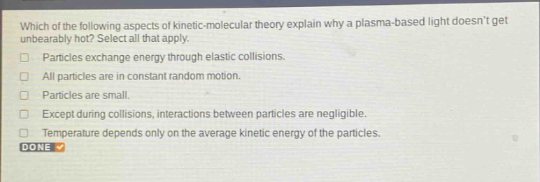 which of the following aspects of kinetic - molecular theory explain why a plasma - based light doesnt get unbearably hot? select all that apply.\nparticles exchange energy through elastic collisions.\nall particles are in constant random motion.\nparticles are small.\nexcept during collisions, interactions between particles are negligible.\ntemperature depends only on the average kinetic energy of the particles.\ndone