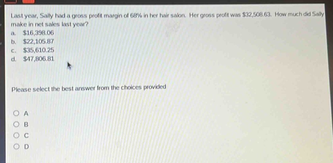 last year, sally had a gross profit margin of 68% in her hair salon. her gross profit was $32,508.63. how much did sally make in net sales last year?\na. $16,398.06\nb. $22,105.87\nc. $35,610.25\nd. $47,806.81\nplease select the best answer from the choices provided\no a\no b\no c\no d