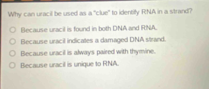 why can uracil be used as a \clue\ to identify rna in a strand?\nbecause uracil is found in both dna and rna.\nbecause uracil indicates a damaged dna strand.\nbecause uracil is always paired with thymine.\nbecause uracil is unique to rna.