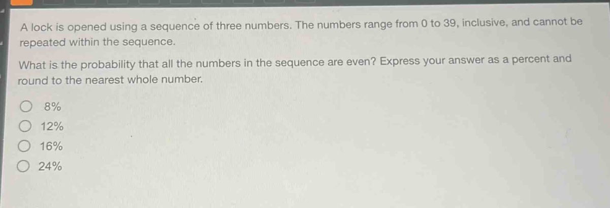 a lock is opened using a sequence of three numbers. the numbers range from 0 to 39, inclusive, and cannot be repeated within the sequence.\nwhat is the probability that all the numbers in the sequence are even? express your answer as a percent and round to the nearest whole number.\n8%\n12%\n16%\n24%