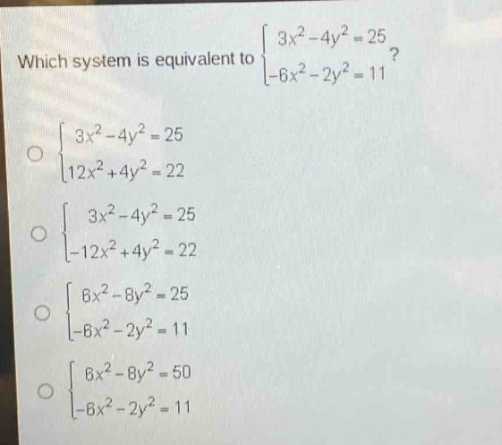 which system is equivalent to $\begin{cases}3x^{2}-4y^{2}=25\\-6x^{2}-2y^{2}=11end{cases}$? $\begin{cases}3x^{2}-4y^{2}=25\\12x^{2}+4y^{2}=22end{cases}$ $\begin{cases}3x^{2}-4y^{2}=25\\-12x^{2}+4y^{2}=22end{cases}$ $\begin{cases}6x^{2}-8y^{2}=25\\-6x^{2}-2y^{2}=11end{cases}$ $\begin{cases}6x^{2}-8y^{2}=50\\-6x^{2}-2y^{2}=11end{cases}$