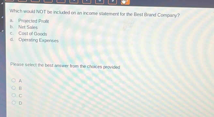 which would not be included on an income statement for the best brand company?\na. projected profit\nb. net sales\nc. cost of goods\nd. operating expenses\nplease select the best answer from the choices provided\na\nb\nc\nd