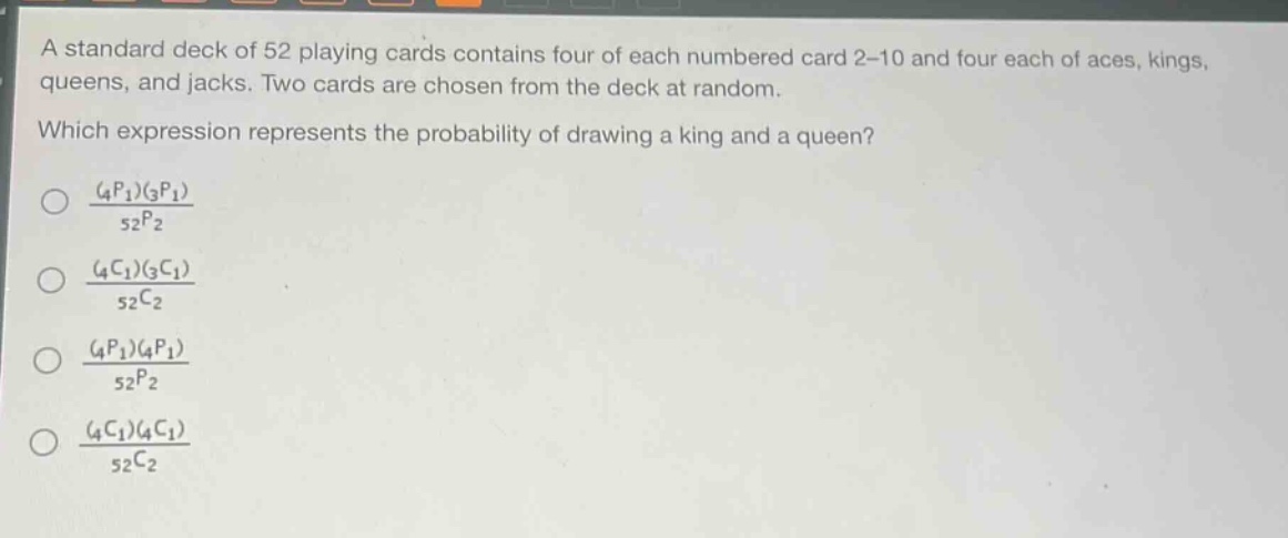 a standard deck of 52 playing cards contains four of each numbered card 2 - 10 and four each of aces, kings, queens, and jacks. two cards are chosen from the deck at random. which expression represents the probability of drawing a king and a queen?\n\\(\\frac{(_{4}p_{1})(_{3}p_{1})}{_{52}p_{2}}\\)\n\\(\\frac{(_{4}c_{1})(_{3}c_{1})}{_{52}c_{2}}\\)\n\\(\\frac{(_{4}p_{1})(_{4}p_{1})}{_{52}p_{2}}\\)\n\\(\\frac{(_{4}c_{1})(_{4}c_{1})}{_{52}c_{2}}\\)