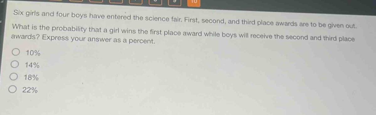 six girls and four boys have entered the science fair. first, second, and third place awards are to be given out. what is the probability that a girl wins the first place award while boys will receive the second and third place awards? express your answer as a percent.\n10%\n14%\n18%\n22%
