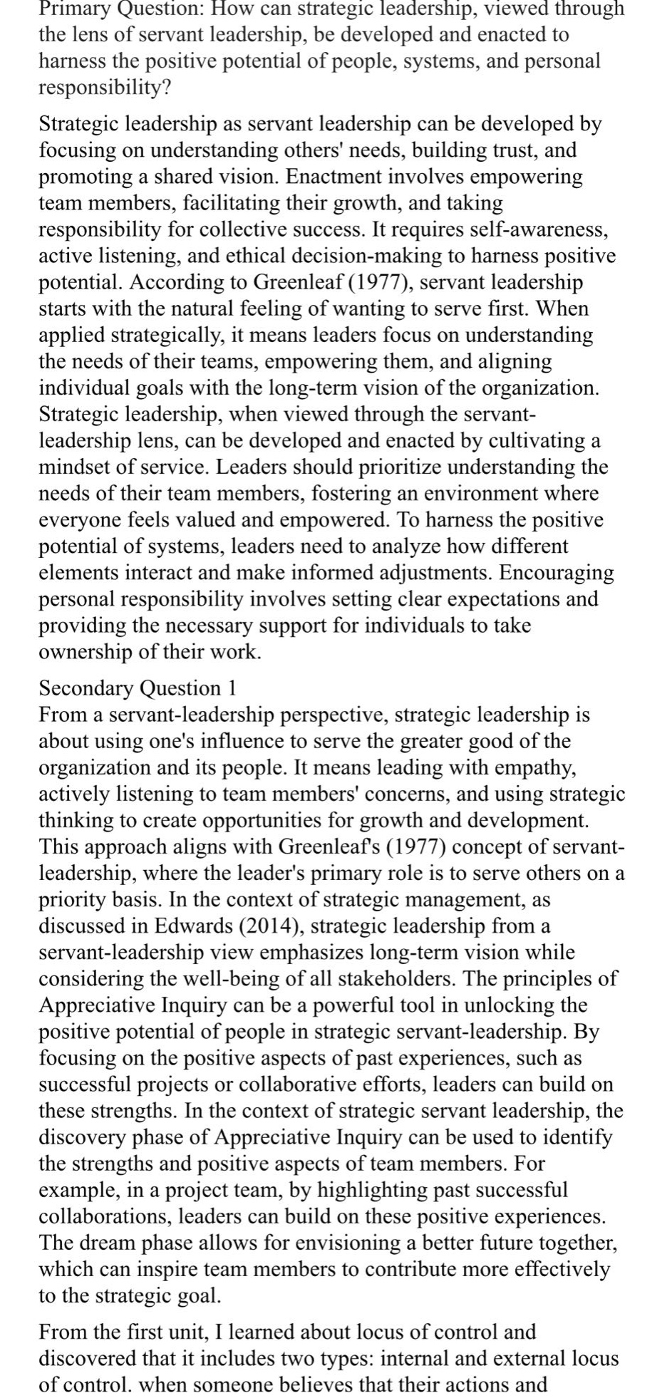 primary question: how can strategic leadership, viewed through the lens of servant leadership, be developed and enacted to harness the positive potential of people, systems, and personal responsibility?\nstrategic leadership as servant leadership can be developed by focusing on understanding others needs, building trust, and promoting a shared vision. enactment involves empowering team members, facilitating their growth, and taking responsibility for collective success. it requires self - awareness, active listening, and ethical decision - making to harness positive potential. according to greenleaf (1977), servant leadership starts with the natural feeling of wanting to serve first. when applied strategically, it means leaders focus on understanding the needs of their teams, empowering them, and aligning individual goals with the long - term vision of the organization. strategic leadership, when viewed through the servant - leadership lens, can be developed and enacted by cultivating a mindset of service. leaders should prioritize understanding the needs of their team members, fostering an environment where everyone feels valued and empowered. to harness the positive potential of systems, leaders need to analyze how different elements interact and make informed adjustments. encouraging personal responsibility involves setting clear expectations and providing the necessary support for individuals to take ownership of their work.\nsecondary question 1\nfrom a servant - leadership perspective, strategic leadership is about using ones influence to serve the greater good of the organization and its people. it means leading with empathy, actively listening to team members concerns, and using strategic thinking to create opportunities for growth and development. this approach aligns with greenleafs (1977) concept of servant - leadership, where the leaders primary role is to serve others on a priority basis. in the context of strategic management, as discussed in edwards (2014), strategic leadership from a servant - leadership view emphasizes long - term vision while considering the well - being of all stakeholders. the principles of appreciative inquiry can be a powerful tool in unlocking the positive potential of people in strategic servant - leadership. by focusing on the positive aspects of past experiences, such as successful projects or collaborative efforts, leaders can build on these strengths. in the context of strategic servant leadership, the discovery phase of appreciative inquiry can be used to identify the strengths and positive aspects of team members. for example, in a project team, by highlighting past successful collaborations, leaders can build on these positive experiences. the dream phase allows for envisioning a better future together, which can inspire team members to contribute more effectively to the strategic goal.\nfrom the first unit, i learned about locus of control and discovered that it includes two types: internal and external locus of control. when someone believes that their actions and