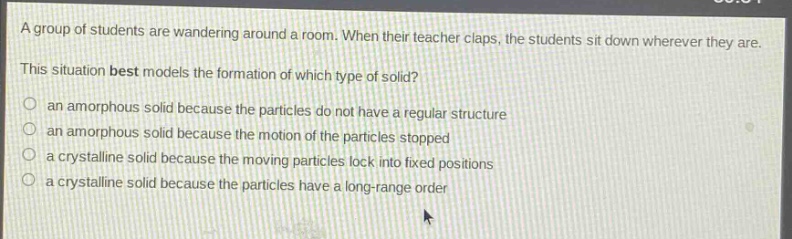 a group of students are wandering around a room. when their teacher claps, the students sit down wherever they are. this situation best models the formation of which type of solid?\n○ an amorphous solid because the particles do not have a regular structure\n○ an amorphous solid because the motion of the particles stopped\n○ a crystalline solid because the moving particles lock into fixed positions\n○ a crystalline solid because the particles have a long - range order