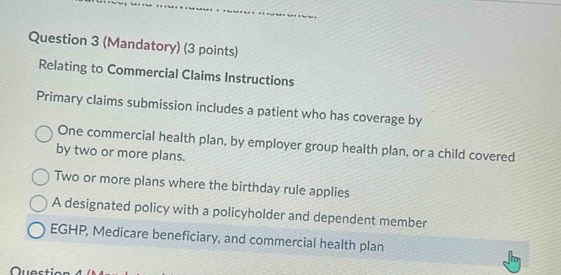 question 3 (mandatory) (3 points)\nrelating to commercial claims instructions\nprimary claims submission includes a patient who has coverage by\none commercial health plan, by employer group health plan, or a child covered by two or more plans.\ntwo or more plans where the birthday rule applies\na designated policy with a policyholder and dependent member\neghp, medicare beneficiary, and commercial health plan