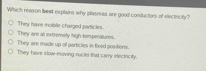 which reason best explains why plasmas are good conductors of electricity?\nthey have mobile charged particles.\nthey are at extremely high temperatures.\nthey are made up of particles in fixed positions.\nthey have slow - moving nuclei that carry electricity.