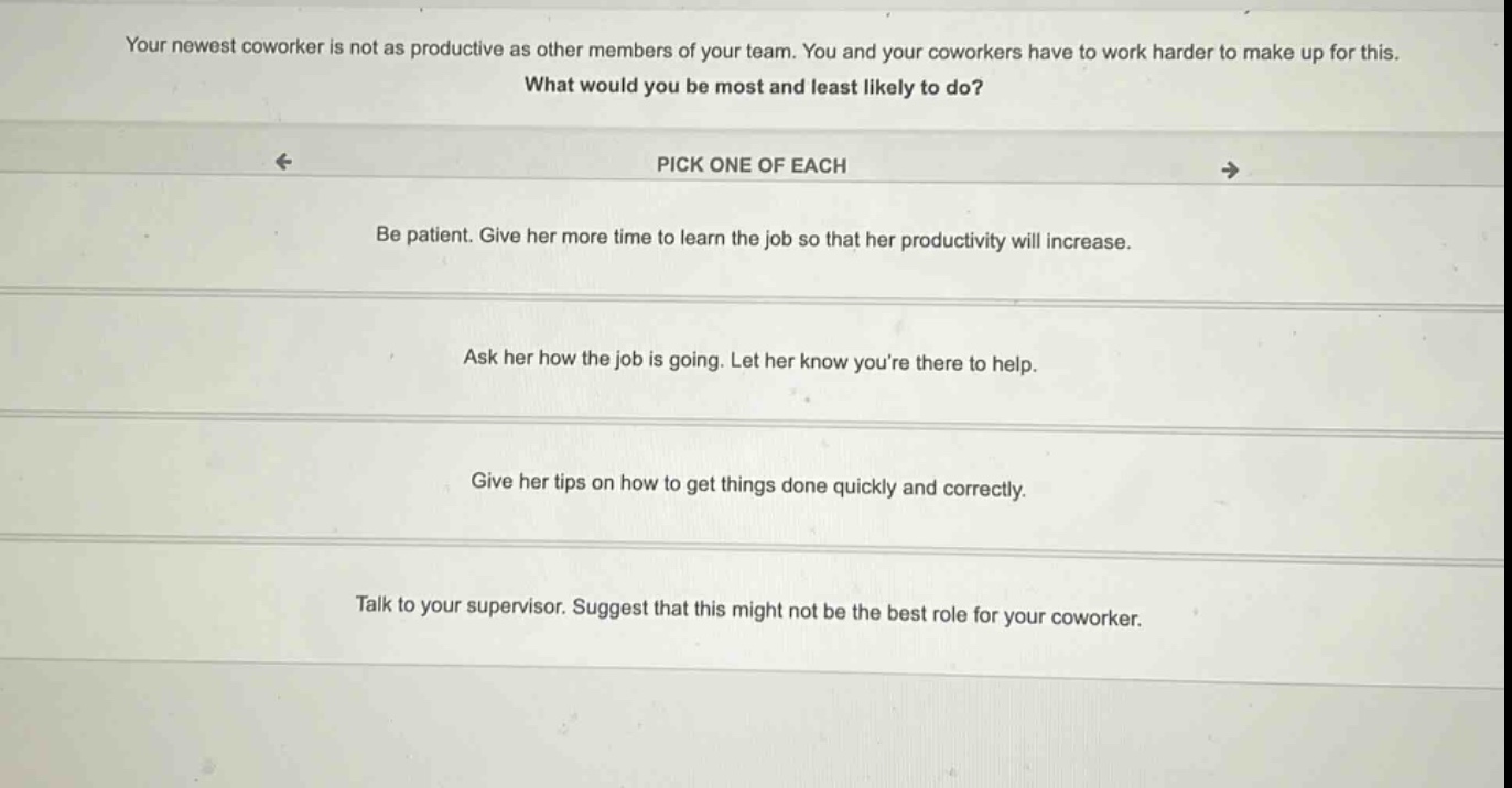 your newest coworker is not as productive as other members of your team. you and your coworkers have to work harder to make up for this. what would you be most and least likely to do? pick one of each be patient. give her more time to learn the job so that her productivity will increase. ask her how the job is going. let her know youre there to help. give her tips on how to get things done quickly and correctly. talk to your supervisor. suggest that this might not be the best role for your coworker.