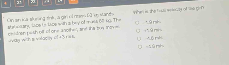 on an ice skating rink, a girl of mass 50 kg stands stationary, face to face with a boy of mass 80 kg. the children push off of one another, and the boy moves away with a velocity of +3 m/s. what is the final velocity of the girl? -1.9 m/s +1.9 m/s -4.8 m/s +4.8 m/s
