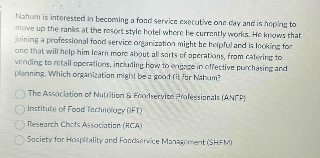 nahum is interested in becoming a food service executive one day and is hoping to move up the ranks at the resort style hotel where he currently works. he knows that joining a professional food service organization might be helpful and is looking for one that will help him learn more about all sorts of operations, from catering to vending to retail operations, including how to engage in effective purchasing and planning. which organization might be a good fit for nahum?\nthe association of nutrition & foodservice professionals (anfp)\ninstitute of food technology (ift)\nresearch chefs association (rca)\nsociety for hospitality and foodservice management (shfm)