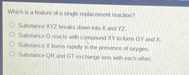 which is a feature of a single replacement reaction?\nsubstance xyz breaks down into x and yz.\nsubstance g reacts with compound xy to form gy and x.\nsubstance x burns rapidly in the presence of oxygen.\nsubstance qr and gt exchange ions with each other.