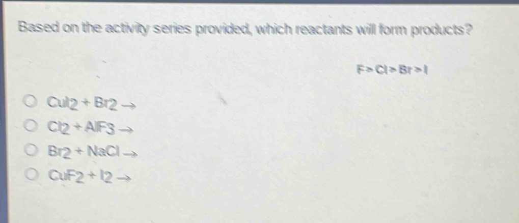 based on the activity series provided, which reactants will form products? f>cl>br>i\ncui2 + br2 →\ncl2 + alf3 →\nbr2 + nacl →\ncuf2 + i2 →