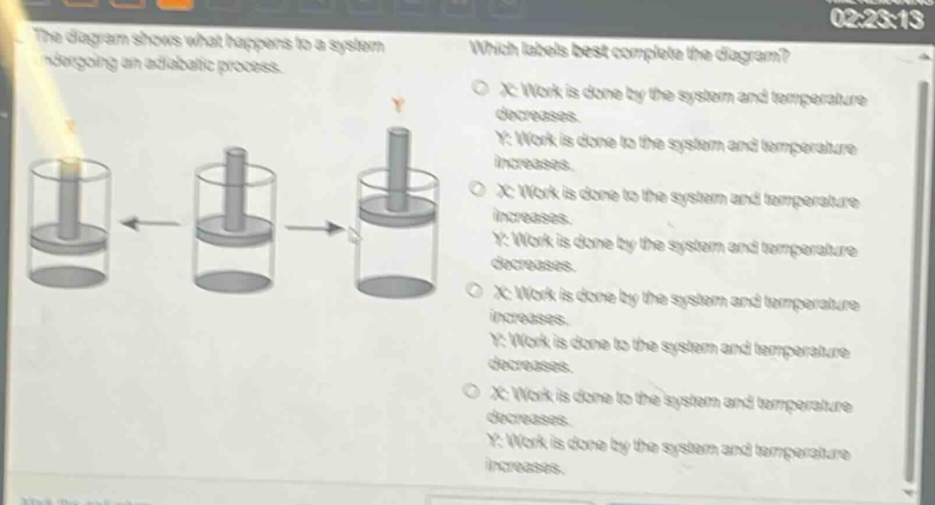 the diagram shows what happens to a system undergoing an adiabatic process. which labels best complete the diagram? o x: work is done by the system and temperature decreases. y: work is done to the system and temperature increases. o x: work is done to the system and temperature increases. y: work is done by the system and temperature decreases. o x: work is done by the system and temperature increases. y: work is done to the system and temperature decreases. o x: work is done to the system and temperature decreases. y: work is done by the system and temperature increases.