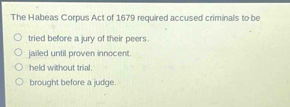 the habeas corpus act of 1679 required accused criminals to be\ntried before a jury of their peers.\njailed until proven innocent.\nheld without trial.\nbrought before a judge.
