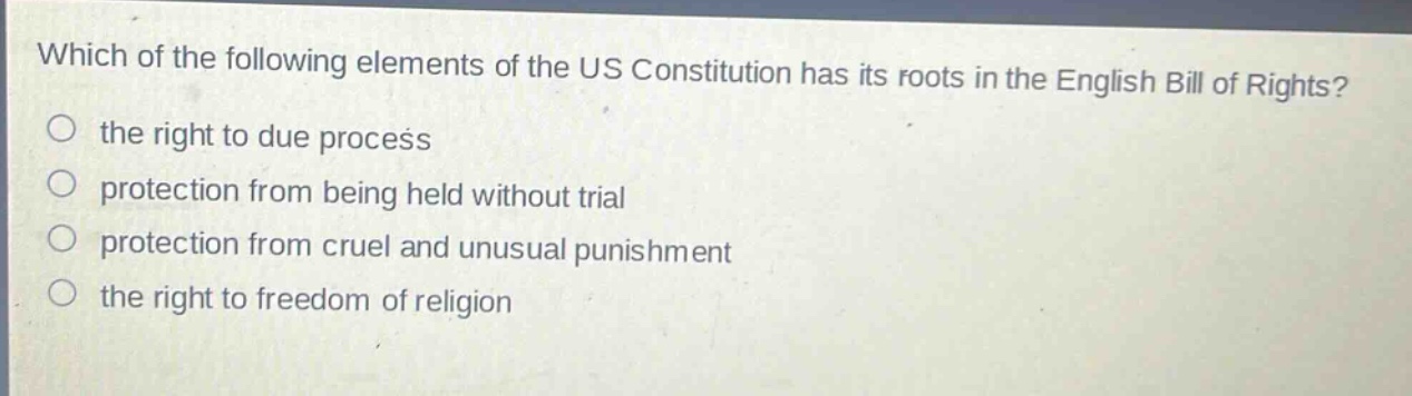 which of the following elements of the us constitution has its roots in the english bill of rights?\n the right to due process\n protection from being held without trial\n protection from cruel and unusual punishment\n the right to freedom of religion